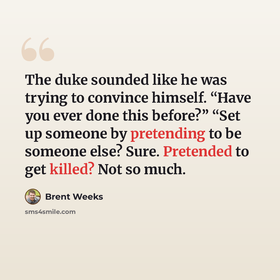 “The duke sounded like he was trying to convince himself. “Have you ever done this before?” “Set up someone by pretending to be someone else? Sure. Pretended to get killed? Not so much.” quote by Brent Weeks