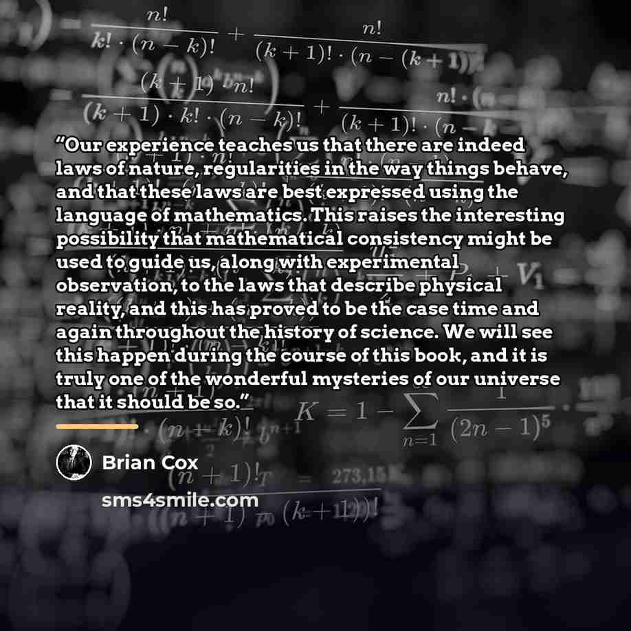 “Our experience teaches us that there are indeed laws of nature, regularities in the way things behave, and that these laws are best expressed using the language of mathematics. This raises the interesting possibility that mathematical consistency might be used to guide us, along with experimental…” quote by Brian Cox