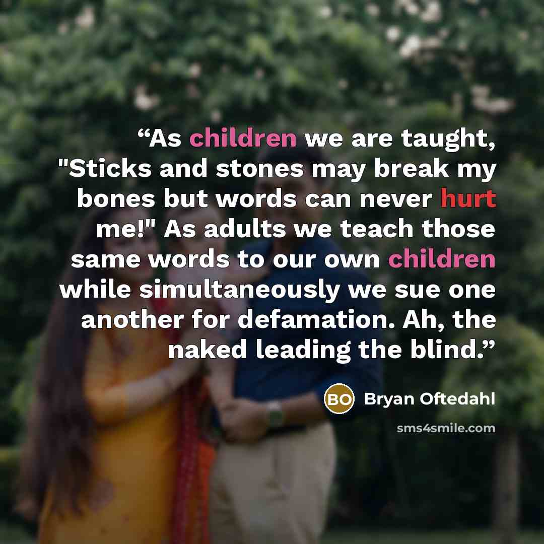 “As children we are taught, "Sticks and stones may break my bones but words can never hurt me!" As adults we teach those same words to our own children while simultaneously we sue one another for defamation. Ah, the naked leading the blind.” quote by Bryan Oftedahl