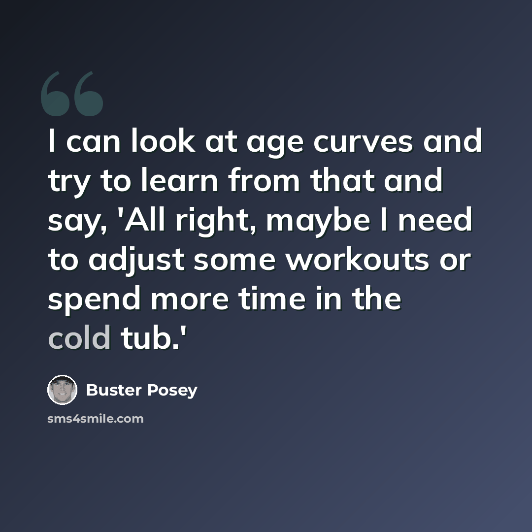 “I can look at age curves and try to learn from that and say, 'All right, maybe I need to adjust some workouts or spend more time in the cold tub.'” quote by Buster Posey