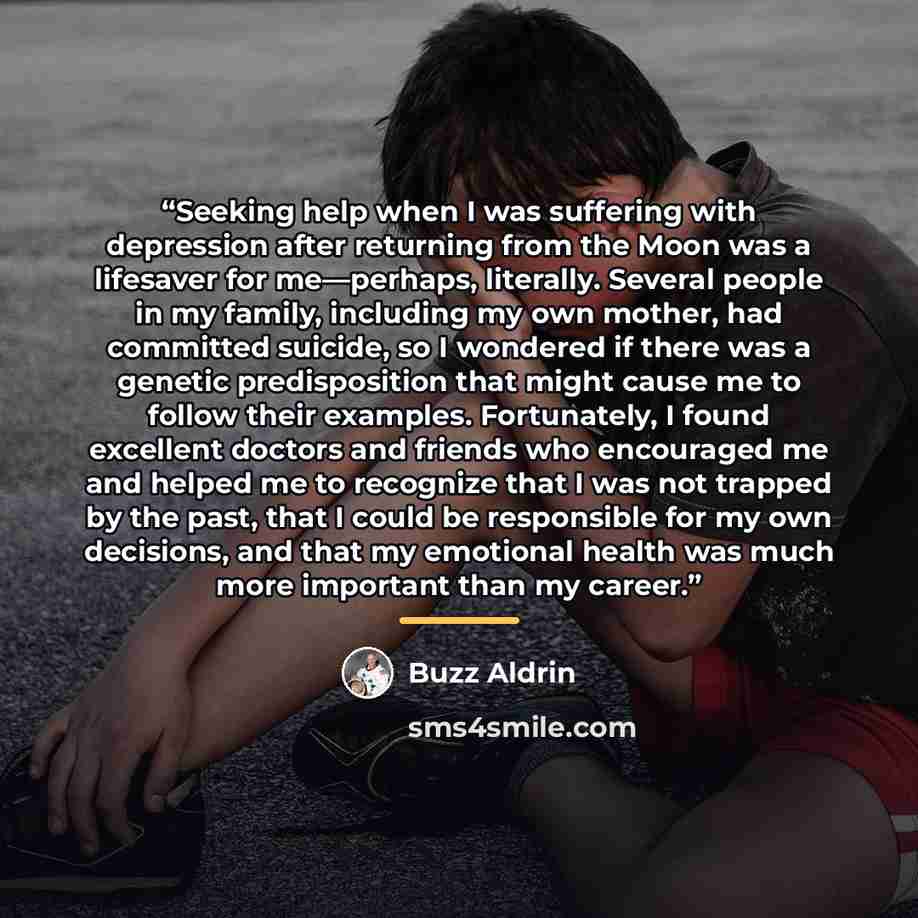 “Seeking help when I was suffering with depression after returning from the Moon was a lifesaver for me—perhaps, literally. Several people in my family, including my own mother, had committed suicide, so I wondered if there was a genetic predisposition that might cause me to follow their examples…” quote by Buzz Aldrin