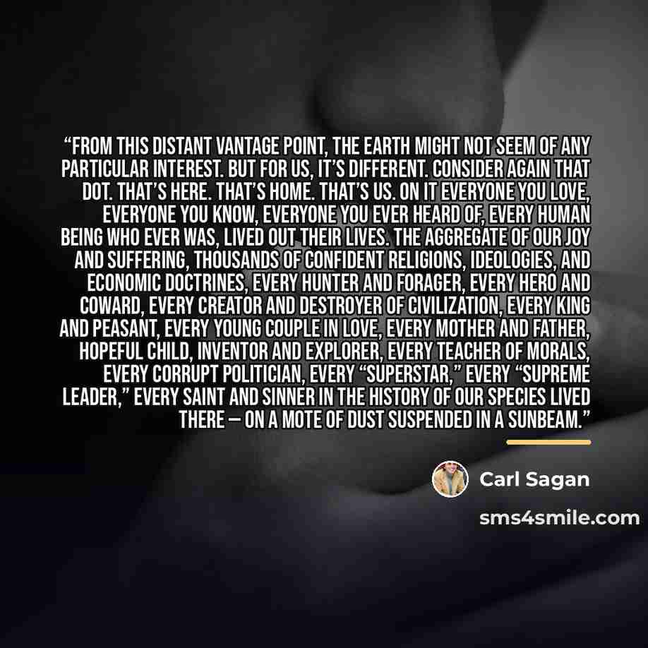 “From this distant vantage point, the Earth might not seem of any particular interest. But for us, it’s different. Consider again that dot. That’s here. That’s home. That’s us. On it everyone you love, everyone you know, everyone you ever heard of, every human being who ever was, lived out their…” quote by Carl Sagan