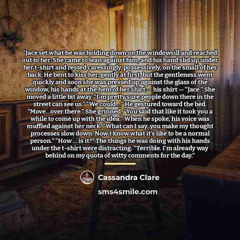 “Jace set what he was holding down on the windowsill and reached out to her. She came to lean against him, and his hand slid up under her t-shirt and rested caressingly, possessively, on the small of her back. He bent to kiss her, gently at first, but the gentleness went quickly and soon she was…” quote by Cassandra Clare