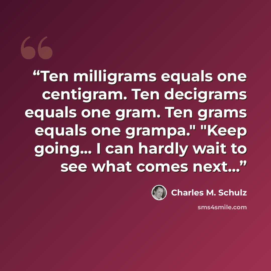 “Ten milligrams equals one centigram. Ten decigrams equals one gram. Ten grams equals one grampa." "Keep going... I can hardly wait to see what comes next...” quote by Charles M. Schulz