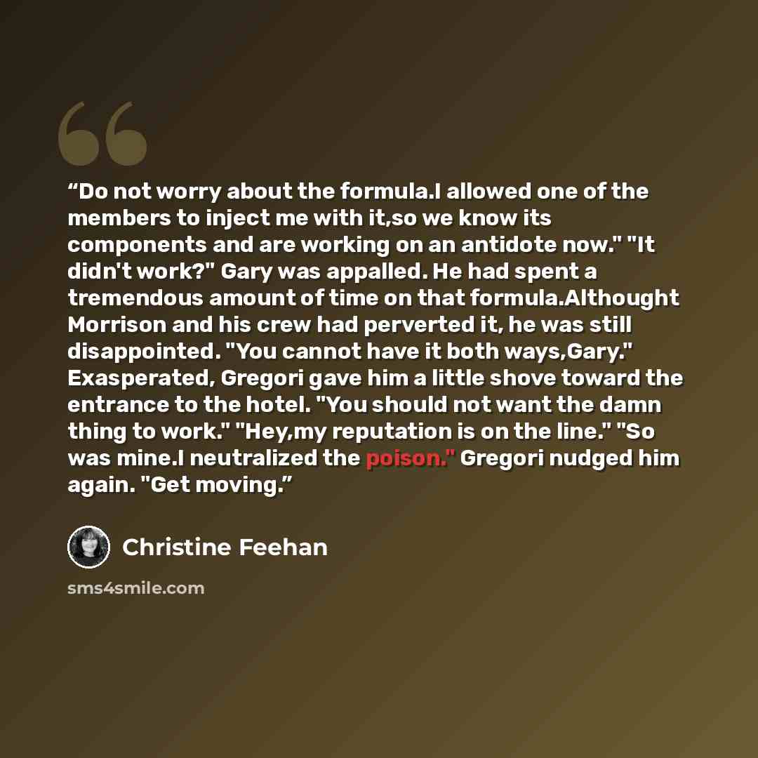 “Do not worry about the formula.I allowed one of the members to inject me with it,so we know its components and are working on an antidote now." "It didn't work?" Gary was appalled. He had spent a tremendous amount of time on that formula.Althought Morrison and his crew had perverted it, he was…” quote by Christine Feehan