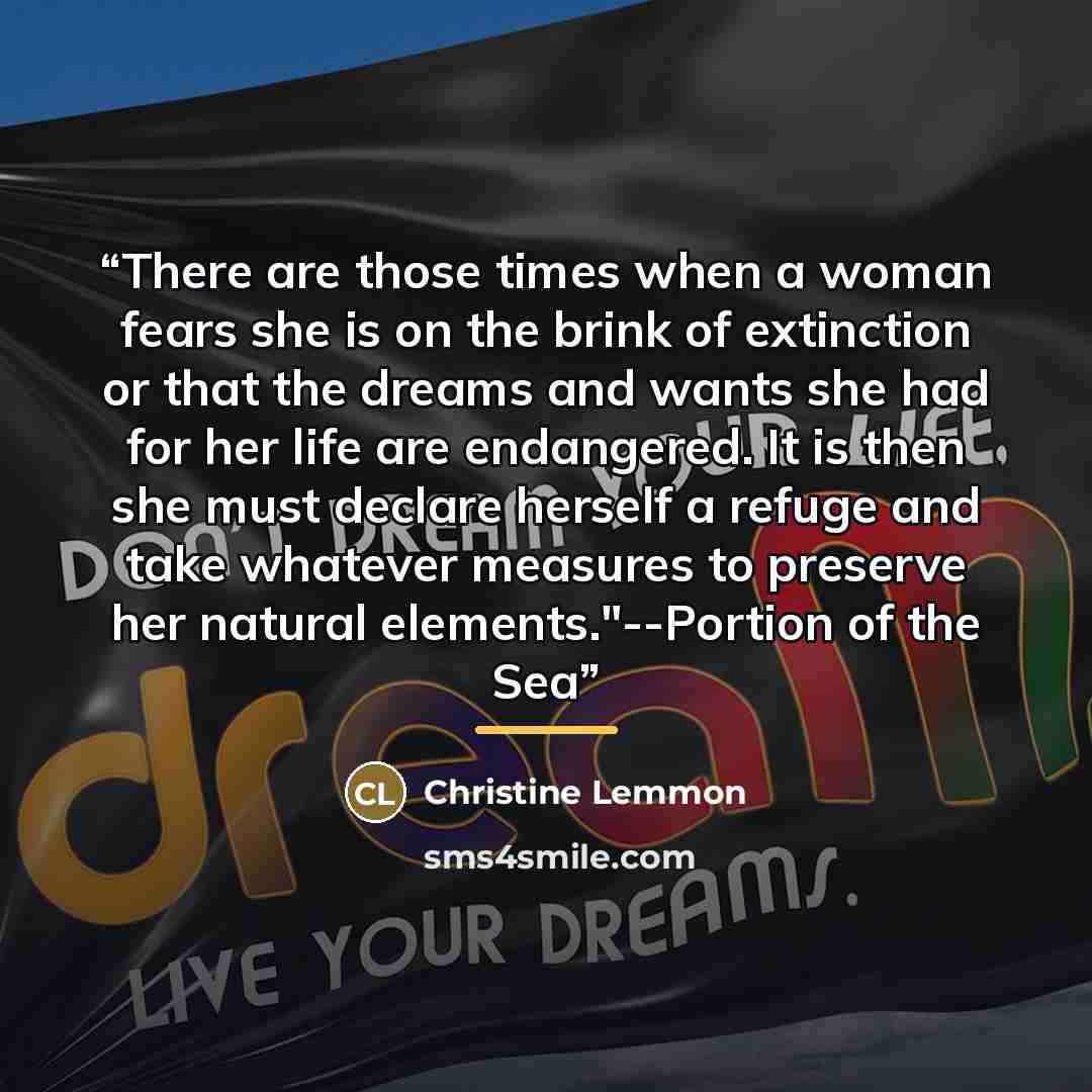 “There are those times when a woman fears she is on the brink of extinction or that the dreams and wants she had for her life are endangered. It is then she must declare herself a refuge and take whatever measures to preserve her natural elements."--Portion of the Sea” quote by Christine Lemmon
