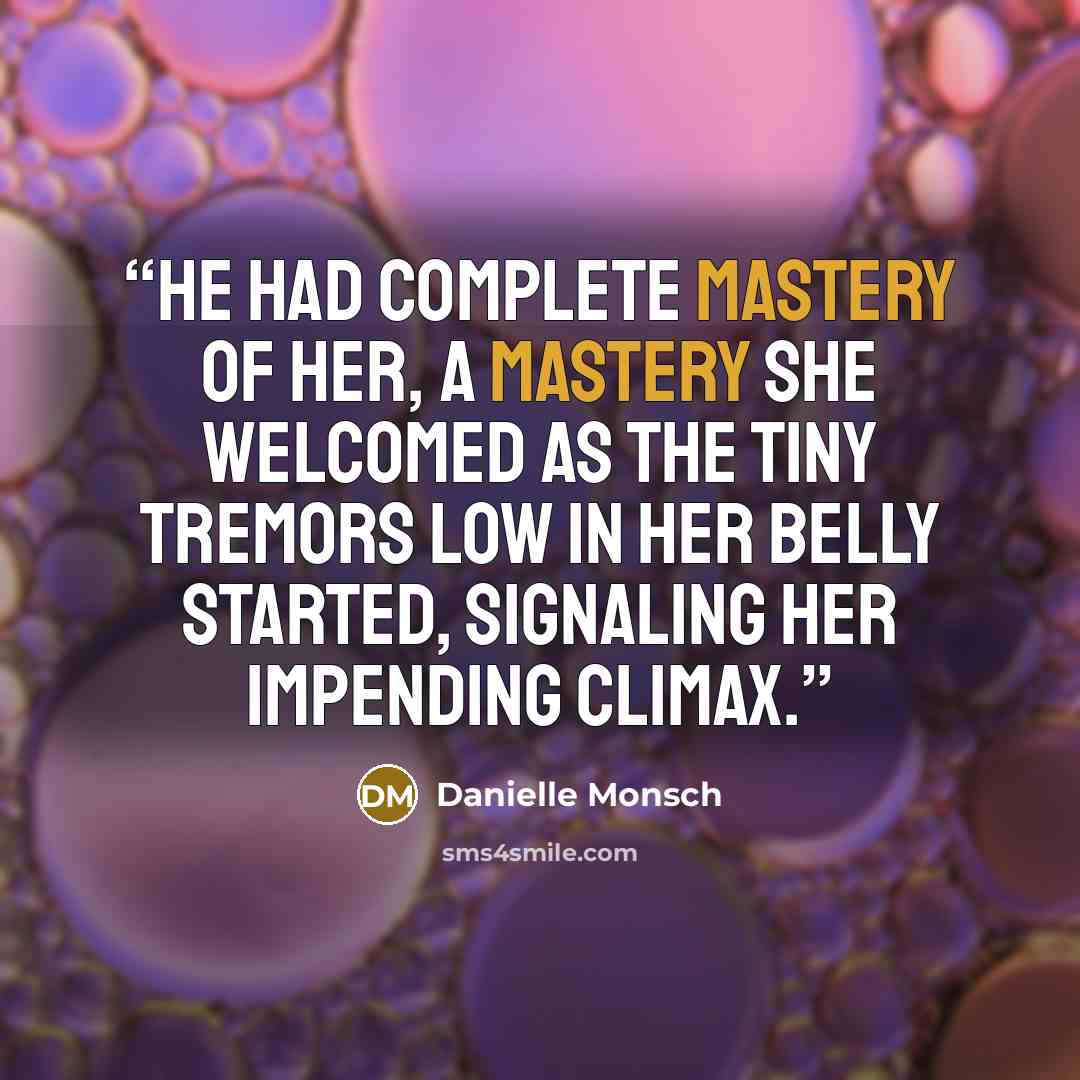 “He had complete mastery of her, a mastery she welcomed as the tiny tremors low in her belly started, signaling her impending climax.” quote by Danielle Monsch