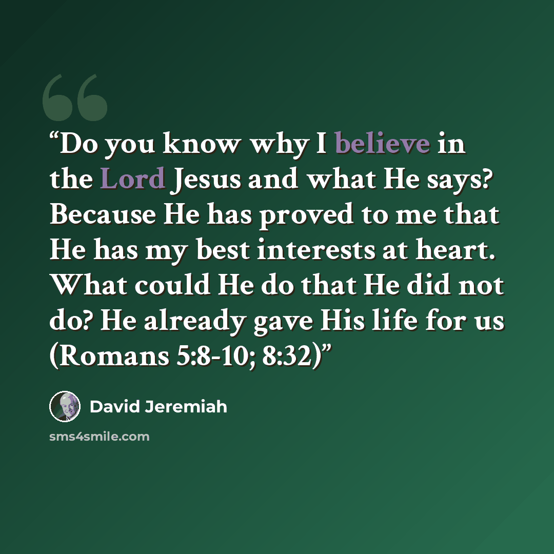 “Do you know why I believe in the Lord Jesus and what He says? Because He has proved to me that He has my best interests at heart. What could He do that He did not do? He already gave His life for us (Romans 5:8-10; 8:32)” quote by David Jeremiah