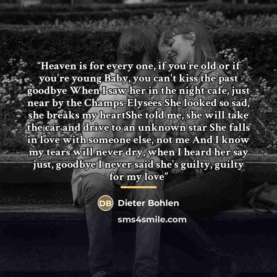 “Heaven is for every one, if you're old or if you're young Baby, you can't kiss the past goodbye When I saw her in the night cafe, just near by the Champs-Elysees She looked so sad, she breaks my heartShe told me, she will take the car and drive to an unknown star She falls in love with someone…” quote by Dieter Bohlen