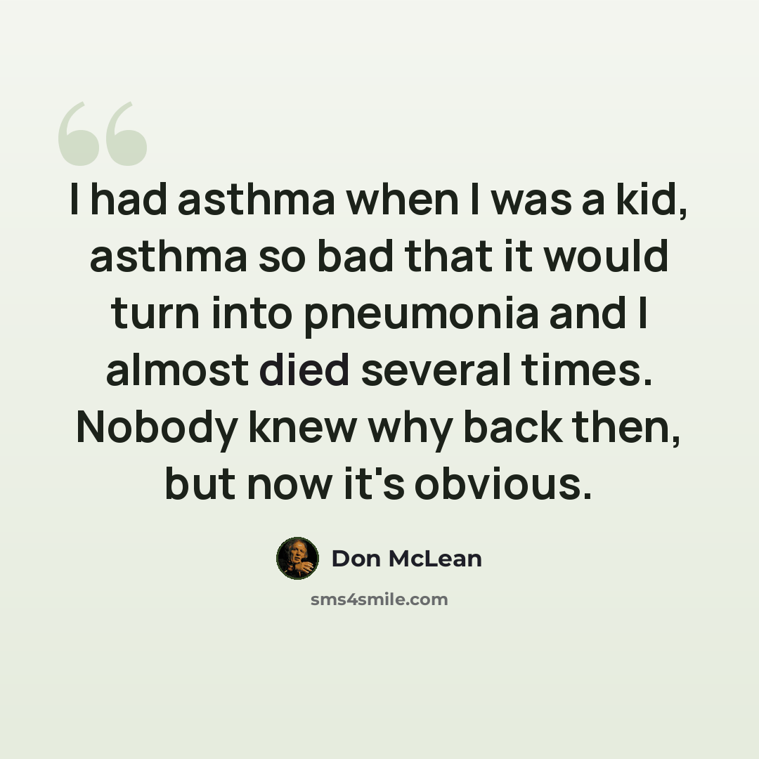 “I had asthma when I was a kid, asthma so bad that it would turn into pneumonia and I almost died several times. Nobody knew why back then, but now it's obvious.” quote by Don McLean