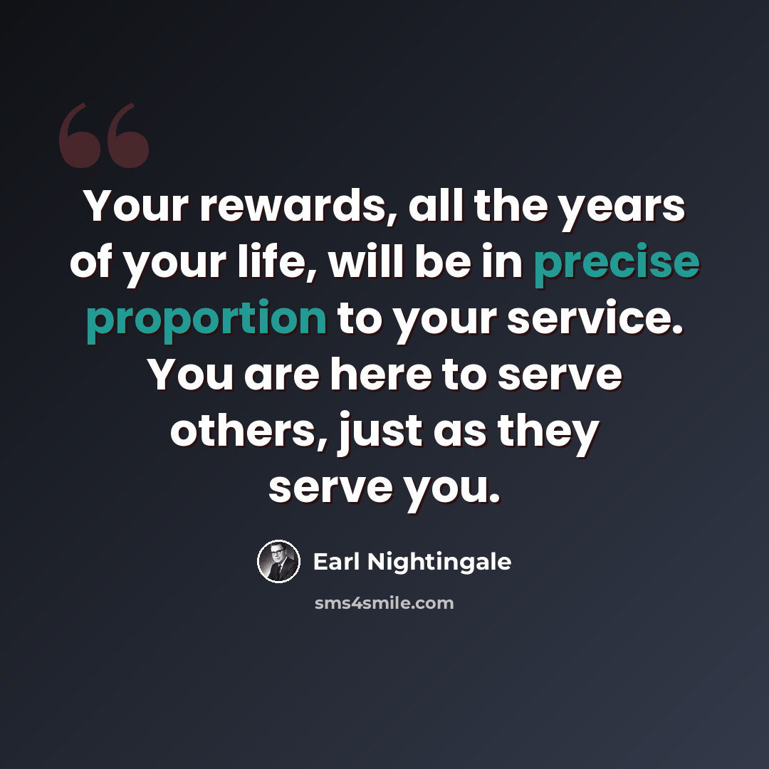 “Your rewards, all the years of your life, will be in precise proportion to your service. You are here to serve others, just as they serve you.” quote by Earl Nightingale