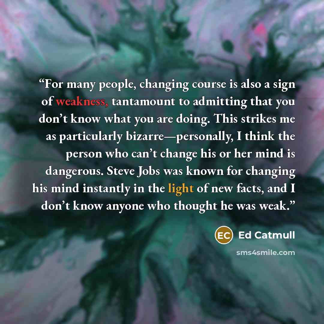 “For many people, changing course is also a sign of weakness, tantamount to admitting that you don’t know what you are doing. This strikes me as particularly bizarre—personally, I think the person who can’t change his or her mind is dangerous. Steve Jobs was known for changing his mind instantly in…” quote by Ed Catmull
