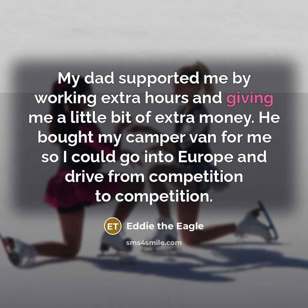 “My dad supported me by working extra hours and giving me a little bit of extra money. He bought my camper van for me so I could go into Europe and drive from competition to competition.” quote by Eddie the Eagle