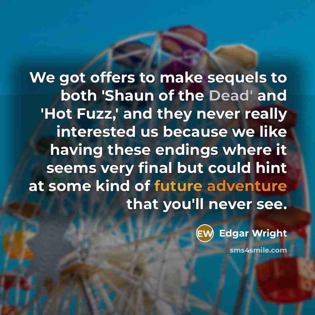“We got offers to make sequels to both 'Shaun of the Dead' and 'Hot Fuzz,' and they never really interested us because we like having these endings where it seems very final but could hint at some kind of future adventure that you'll never see.” quote by Edgar Wright