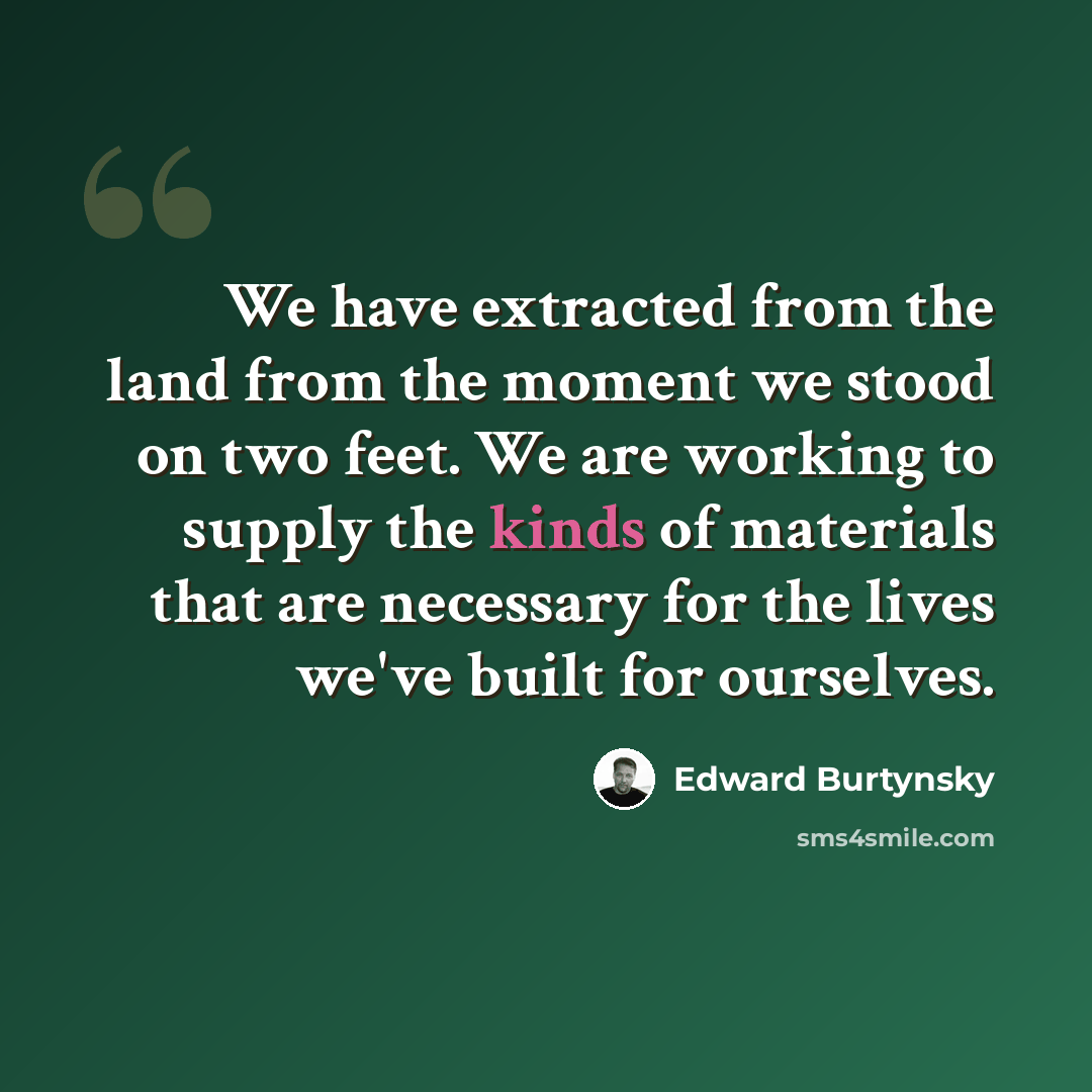 “We have extracted from the land from the moment we stood on two feet. We are working to supply the kinds of materials that are necessary for the lives we've built for ourselves.” quote by Edward Burtynsky