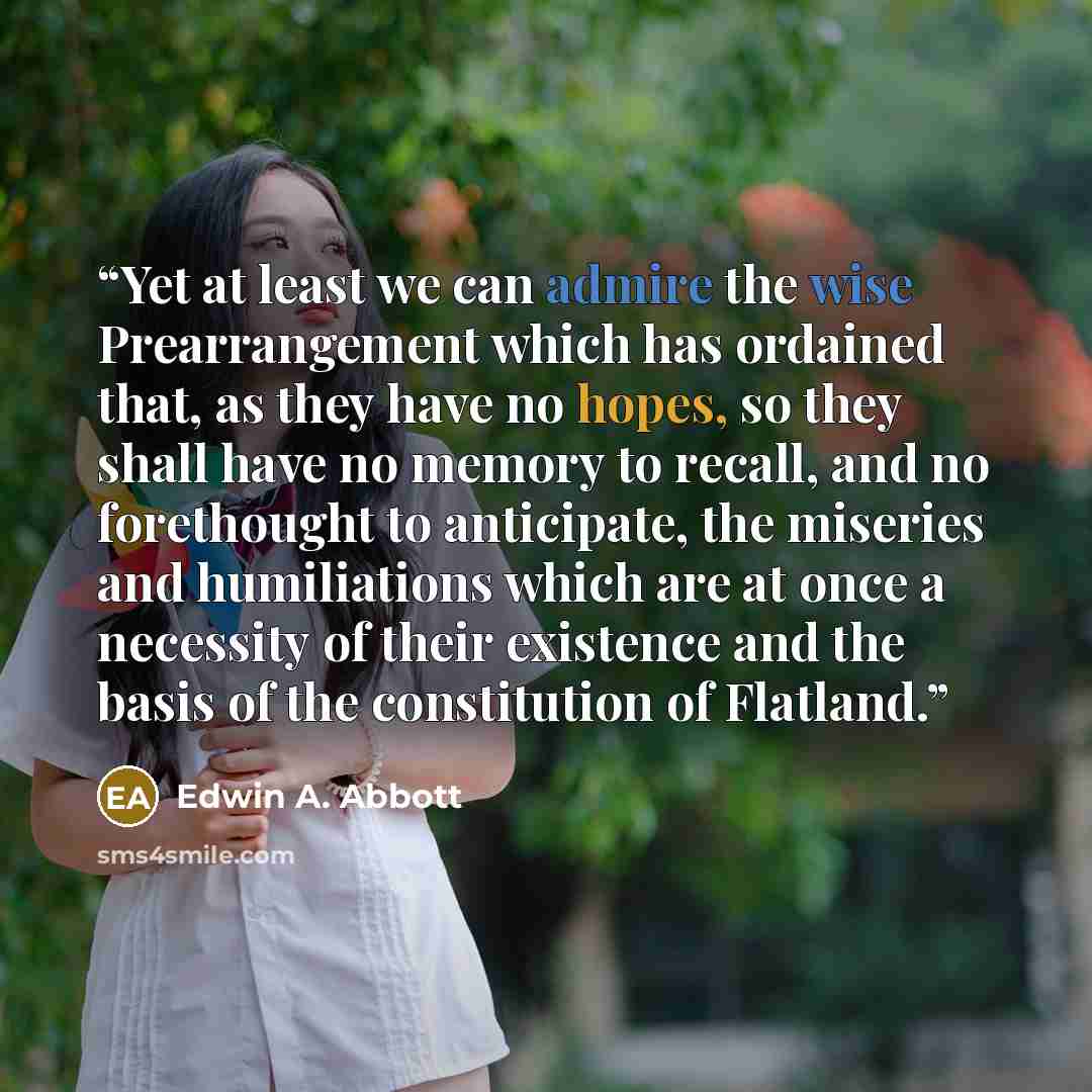“Yet at least we can admire the wise Prearrangement which has ordained that, as they have no hopes, so they shall have no memory to recall, and no forethought to anticipate, the miseries and humiliations which are at once a necessity of their existence and the basis of the constitution of Flatland.” quote by Edwin A. Abbott