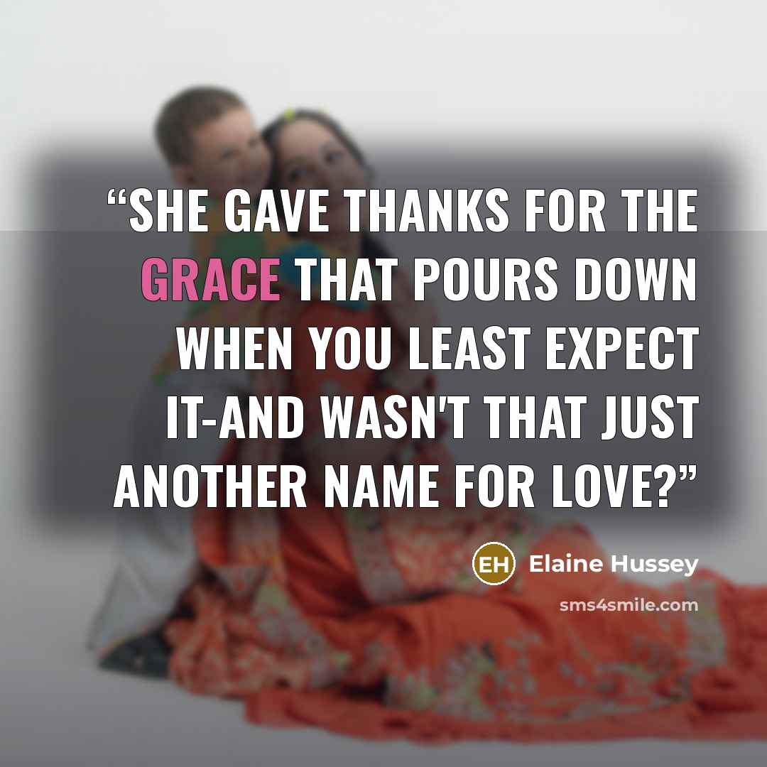 “She gave thanks for the grace that pours down when you least expect it-and wasn't that just another name for love?” quote by Elaine Hussey