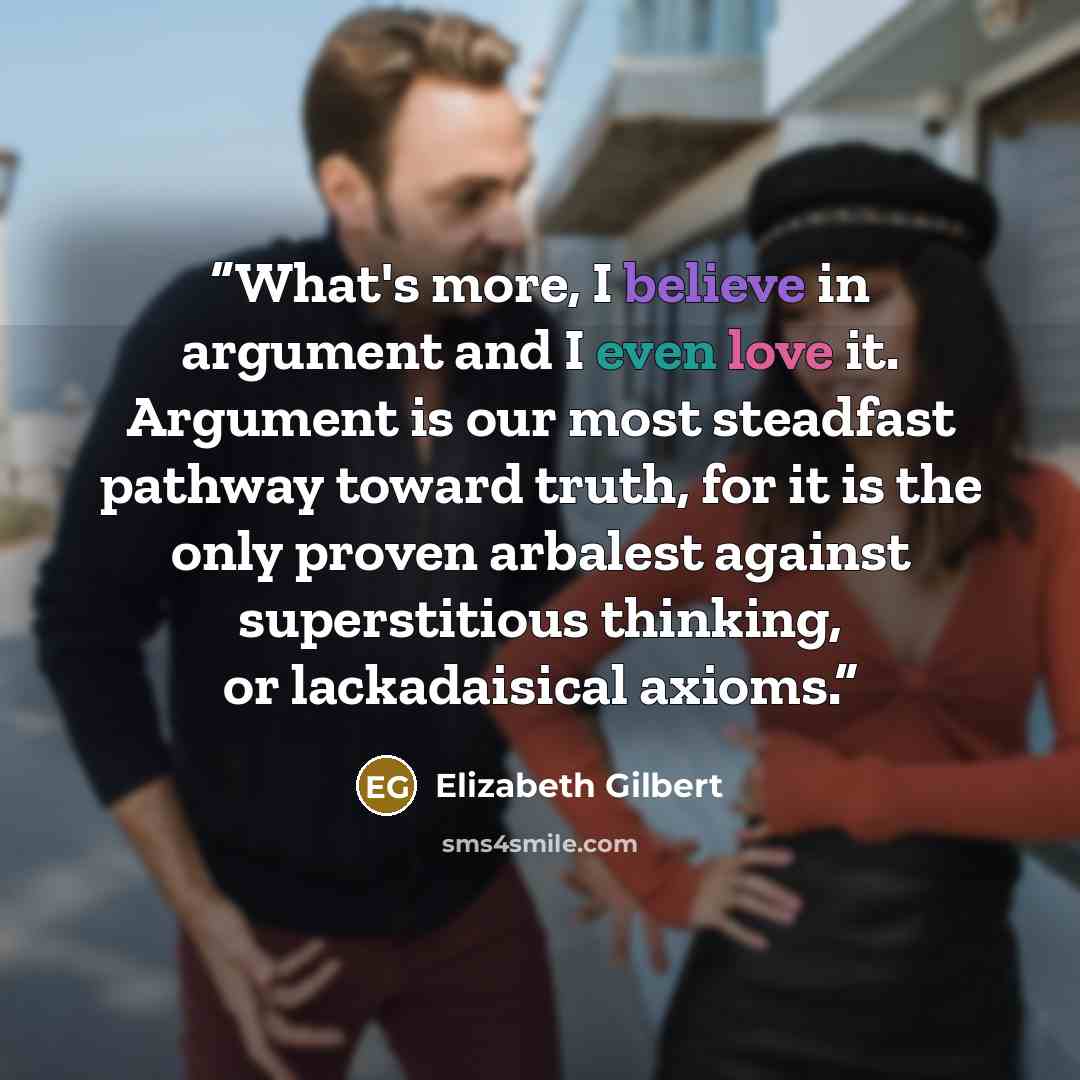 “What's more, I believe in argument and I even love it. Argument is our most steadfast pathway toward truth, for it is the only proven arbalest against superstitious thinking, or lackadaisical axioms.” quote by Elizabeth Gilbert