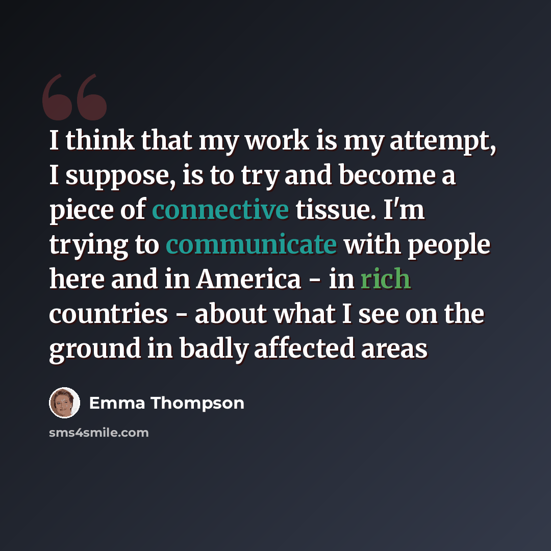 “I think that my work is my attempt, I suppose, is to try and become a piece of connective tissue. I'm trying to communicate with people here and in America - in rich countries - about what I see on the ground in badly affected areas” quote by Emma Thompson