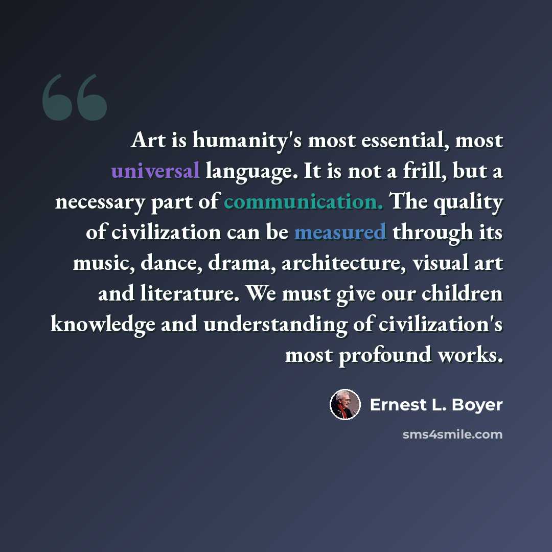 “Art is humanity's most essential, most universal language. It is not a frill, but a necessary part of communication. The quality of civilization can be measured through its music, dance, drama, architecture, visual art and literature. We must give our children knowledge and understanding of…” quote by Ernest L. Boyer