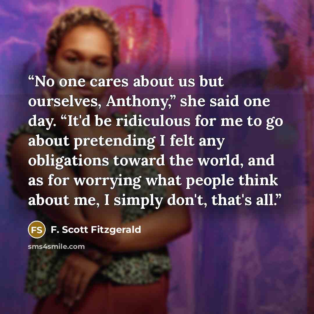 “No one cares about us but ourselves, Anthony,” she said one day. “It'd be ridiculous for me to go about pretending I felt any obligations toward the world, and as for worrying what people think about me, I simply don't, that's all.” quote by F. Scott Fitzgerald