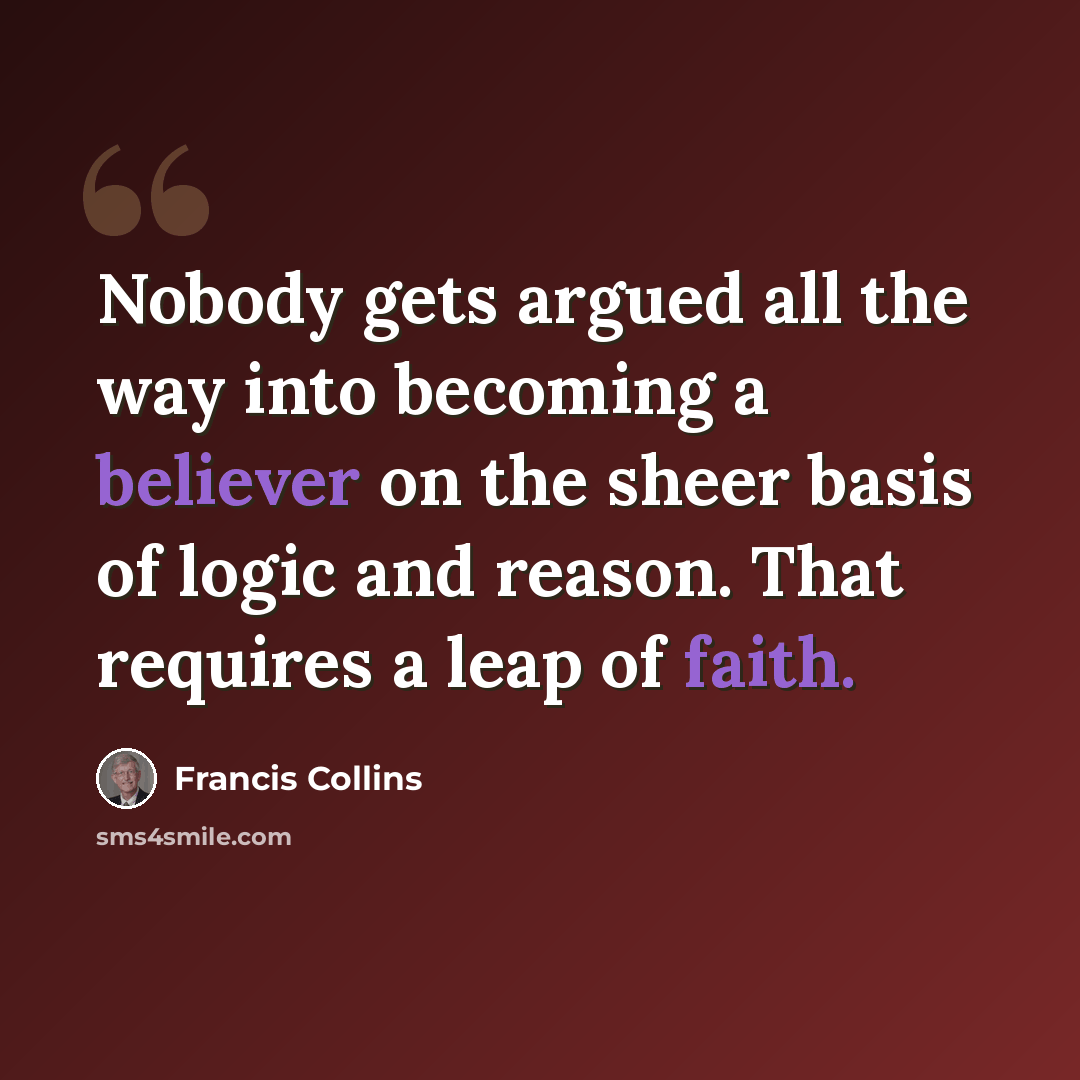 “Nobody gets argued all the way into becoming a believer on the sheer basis of logic and reason. That requires a leap of faith.” quote by Francis Collins