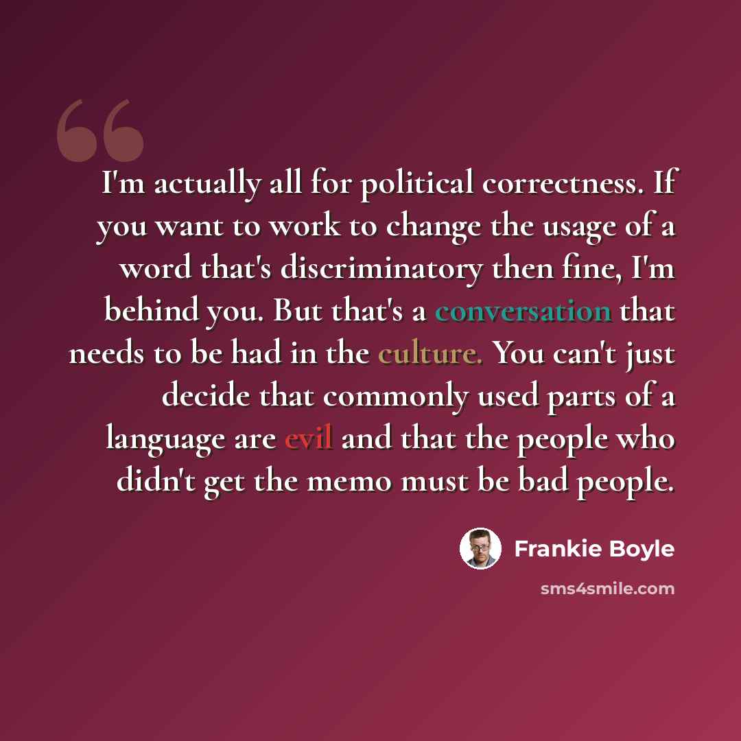 “I'm actually all for political correctness. If you want to work to change the usage of a word that's discriminatory then fine, I'm behind you. But that's a conversation that needs to be had in the culture. You can't just decide that commonly used parts of a language are evil and that the people…” quote by Frankie Boyle
