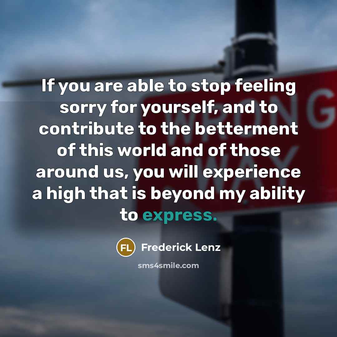 “If you are able to stop feeling sorry for yourself, and to contribute to the betterment of this world and of those around us, you will experience a high that is beyond my ability to express.” quote by Frederick Lenz