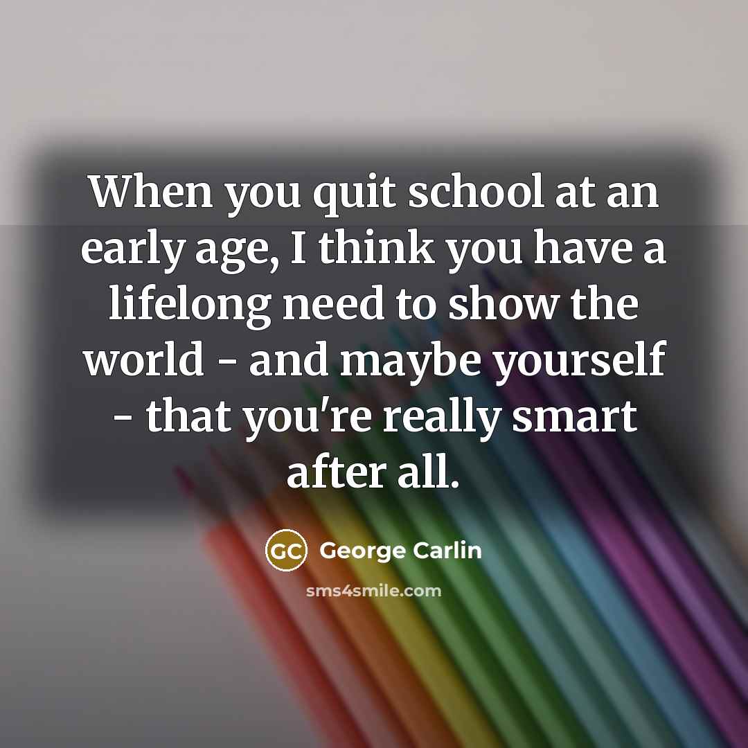 “When you quit school at an early age, I think you have a lifelong need to show the world - and maybe yourself - that you're really smart after all.” quote by George Carlin