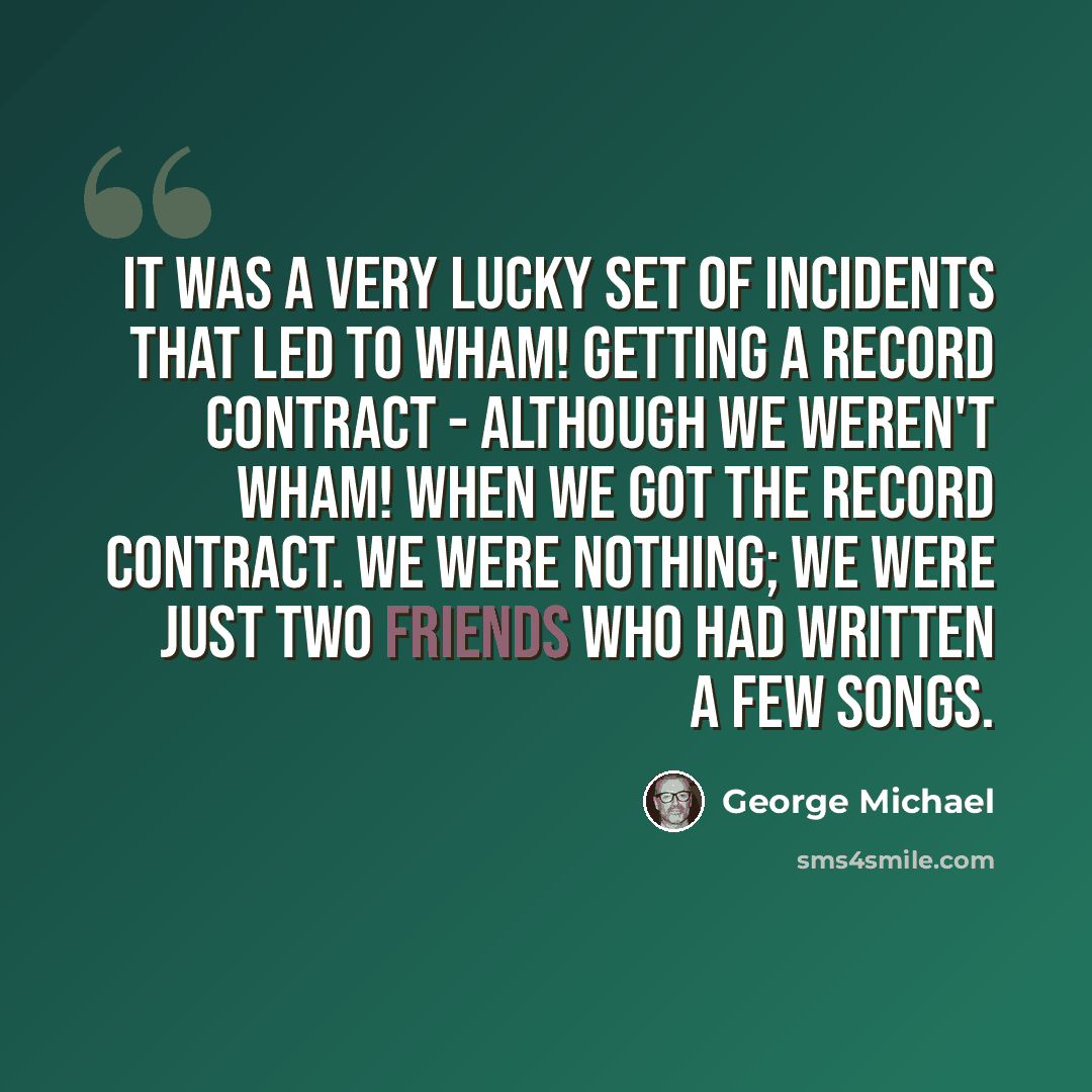 “It was a very lucky set of incidents that led to Wham! getting a record contract - although we weren't Wham! when we got the record contract. We were nothing; we were just two friends who had written a few songs.” quote by George Michael