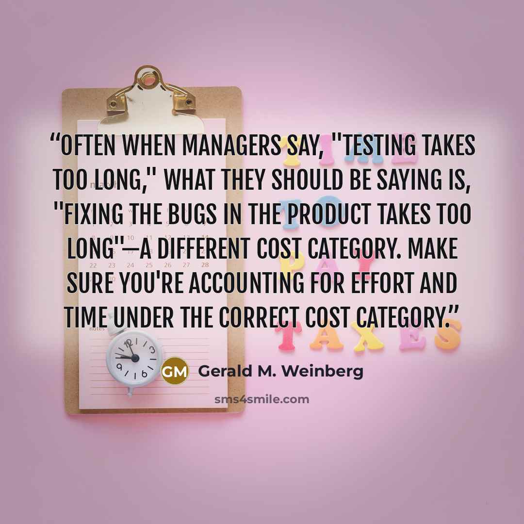 “Often when managers say, "Testing takes too long," what they should be saying is, "Fixing the bugs in the product takes too long"—a different cost category. Make sure you're accounting for effort and time under the correct cost category.” quote by Gerald M. Weinberg