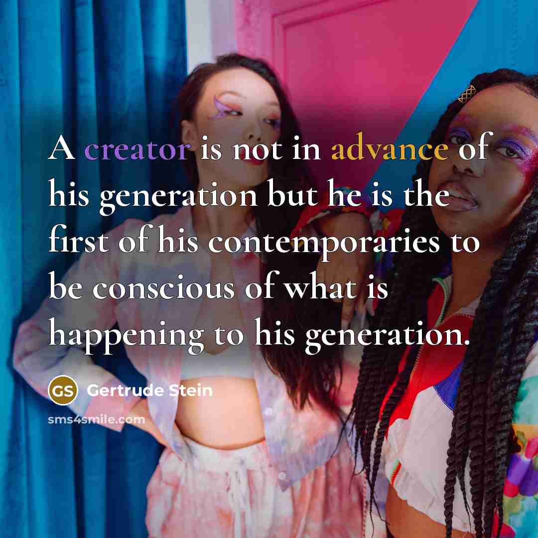 “A creator is not in advance of his generation but he is the first of his contemporaries to be conscious of what is happening to his generation.” quote by Gertrude Stein