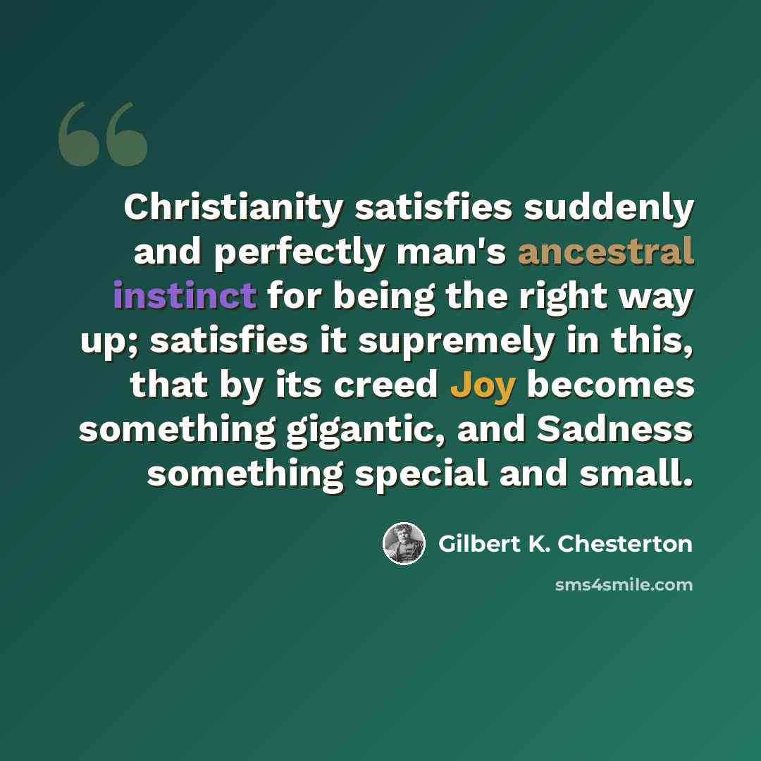 “Christianity satisfies suddenly and perfectly man's ancestral instinct for being the right way up; satisfies it supremely in this, that by its creed Joy becomes something gigantic, and Sadness something special and small.” quote by Gilbert K. Chesterton
