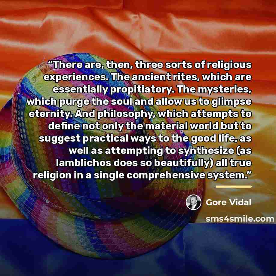 “There are, then, three sorts of religious experiences. The ancient rites, which are essentially propitiatory. The mysteries, which purge the soul and allow us to glimpse eternity. And philosophy, which attempts to define not only the material world but to suggest practical ways to the good life…” quote by Gore Vidal