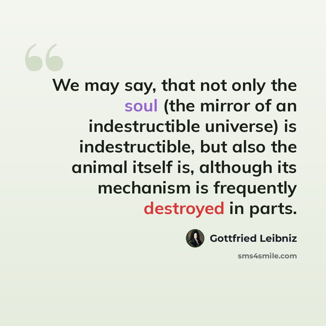 “We may say, that not only the soul (the mirror of an indestructible universe) is indestructible, but also the animal itself is, although its mechanism is frequently destroyed in parts.” quote by Gottfried Leibniz