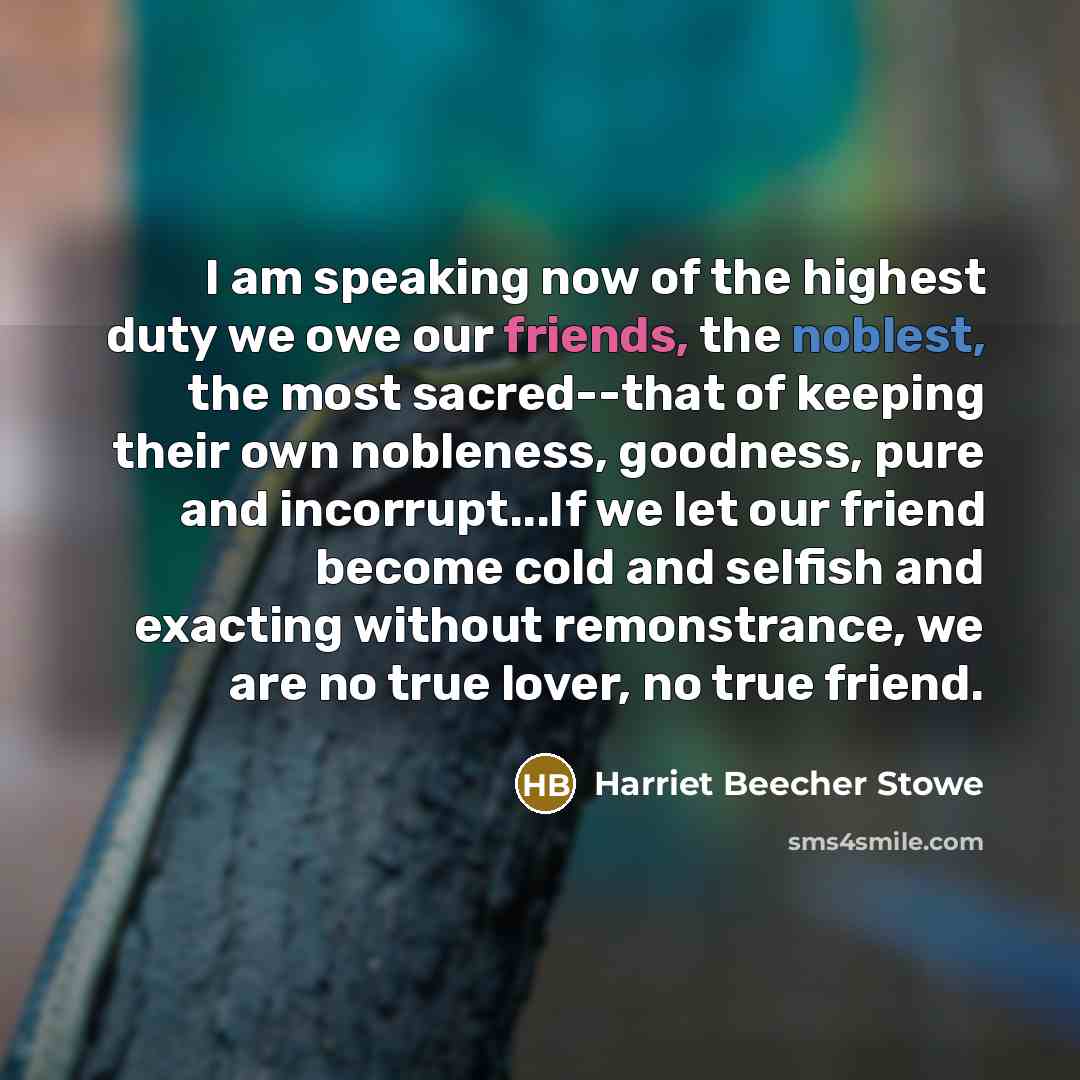 “I am speaking now of the highest duty we owe our friends, the noblest, the most sacred--that of keeping their own nobleness, goodness, pure and incorrupt...If we let our friend become cold and selfish and exacting without remonstrance, we are no true lover, no true friend.” quote by Harriet Beecher Stowe