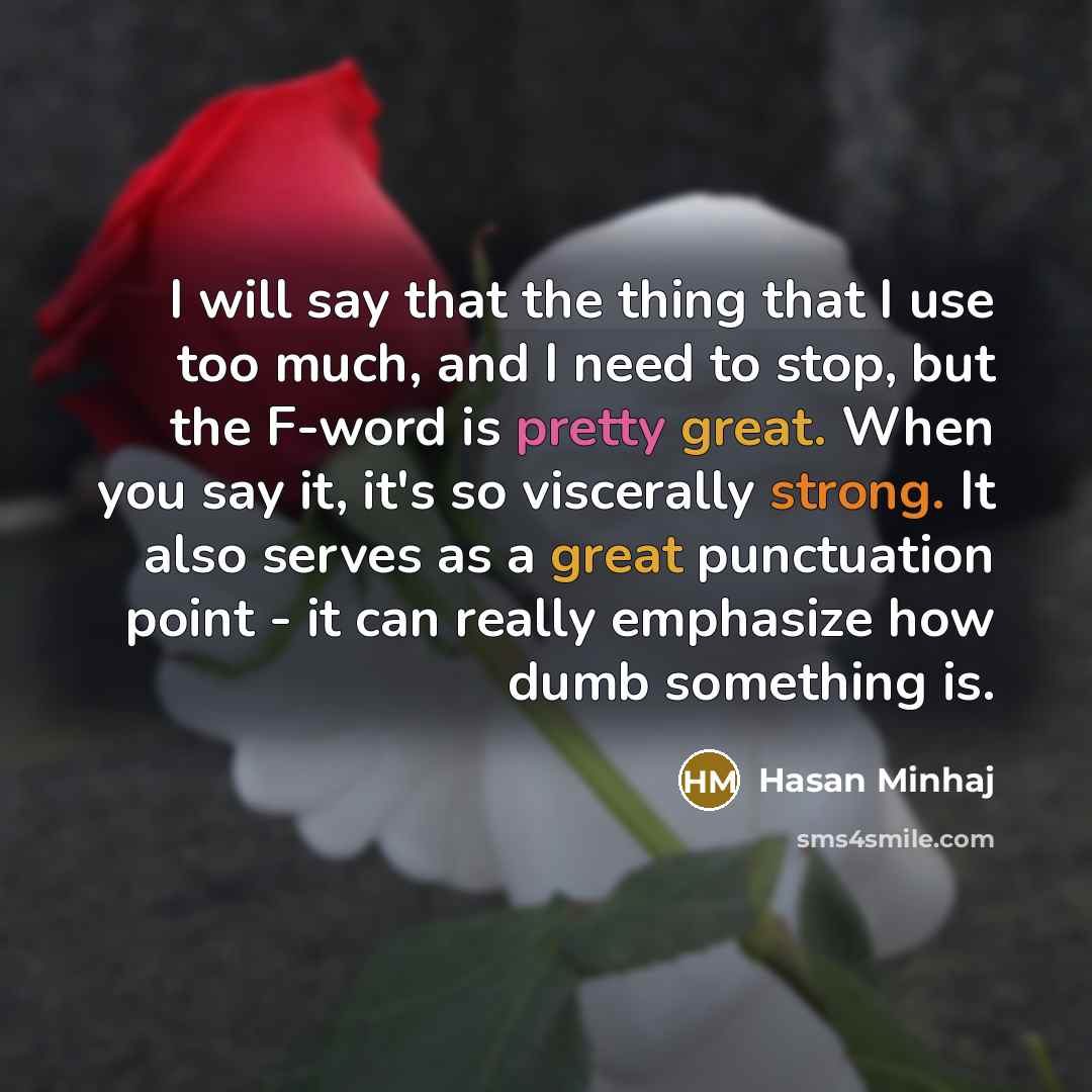 “I will say that the thing that I use too much, and I need to stop, but the F-word is pretty great. When you say it, it's so viscerally strong. It also serves as a great punctuation point - it can really emphasize how dumb something is.” quote by Hasan Minhaj