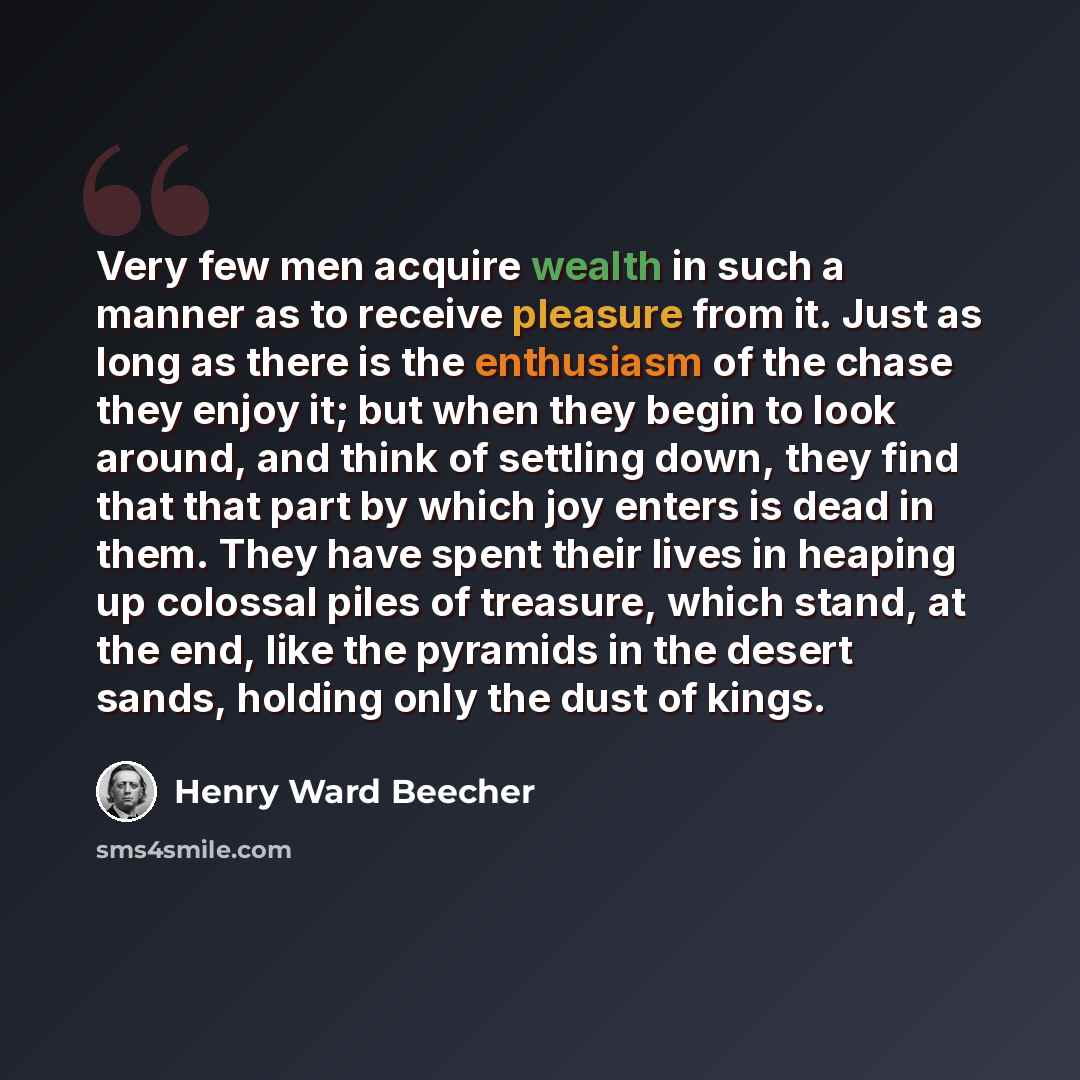“Very few men acquire wealth in such a manner as to receive pleasure from it. Just as long as there is the enthusiasm of the chase they enjoy it; but when they begin to look around, and think of settling down, they find that that part by which joy enters is dead in them. They have spent their lives…” quote by Henry Ward Beecher