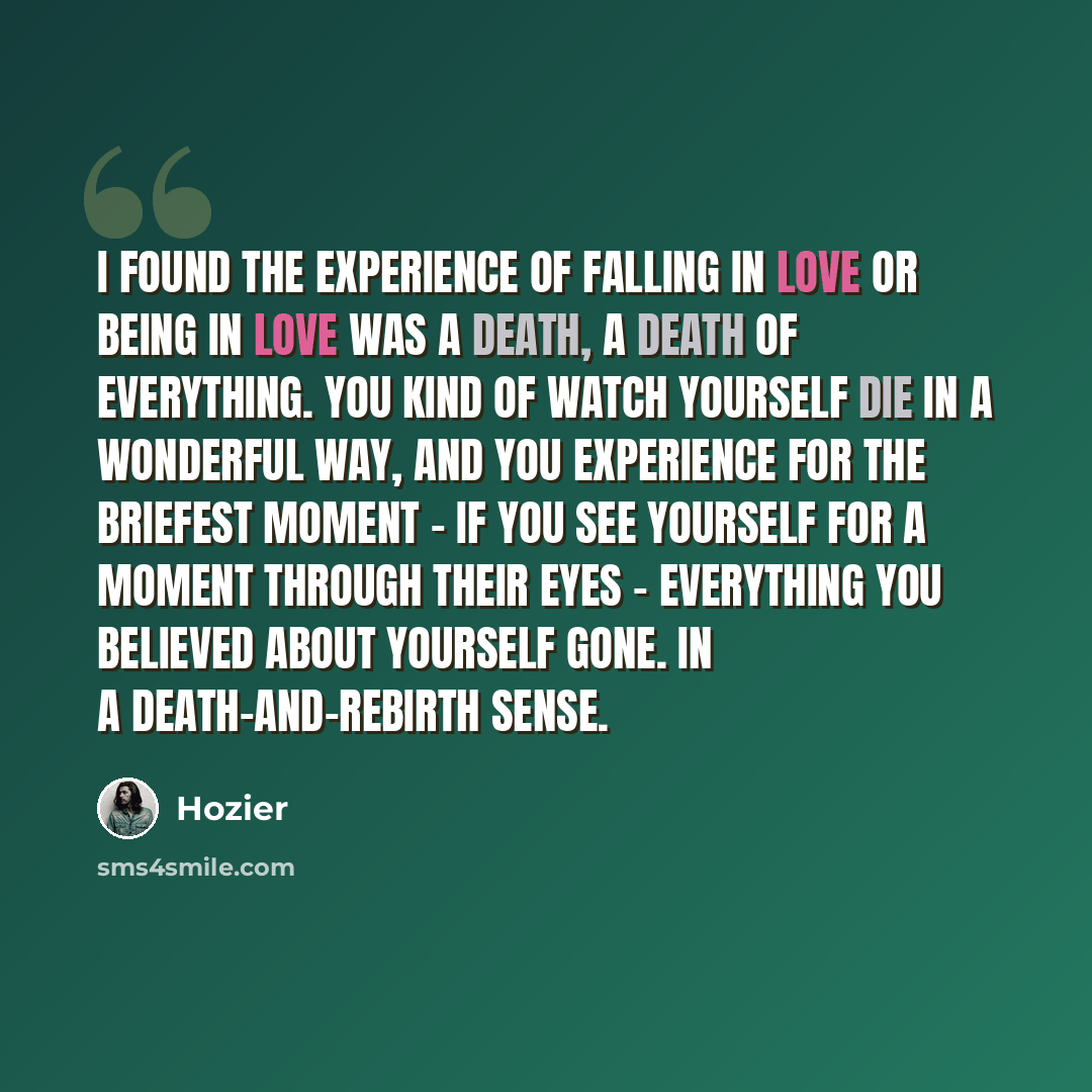 “I found the experience of falling in love or being in love was a death, a death of everything. You kind of watch yourself die in a wonderful way, and you experience for the briefest moment – if you see yourself for a moment through their eyes – everything you believed about yourself gone. In a…” quote by Hozier