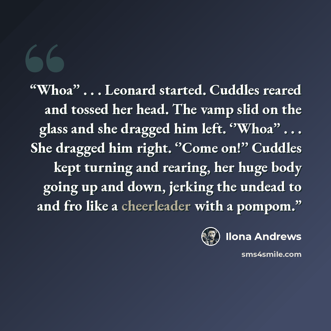 “Whoa’’ . . . Leonard started. Cuddles reared and tossed her head. The vamp slid on the glass and she dragged him left. ‘’Whoa’’ . . . She dragged him right. ‘’Come on!’’ Cuddles kept turning and rearing, her huge body going up and down, jerking the undead to and fro like a cheerleader with a pompom.” quote by Ilona Andrews