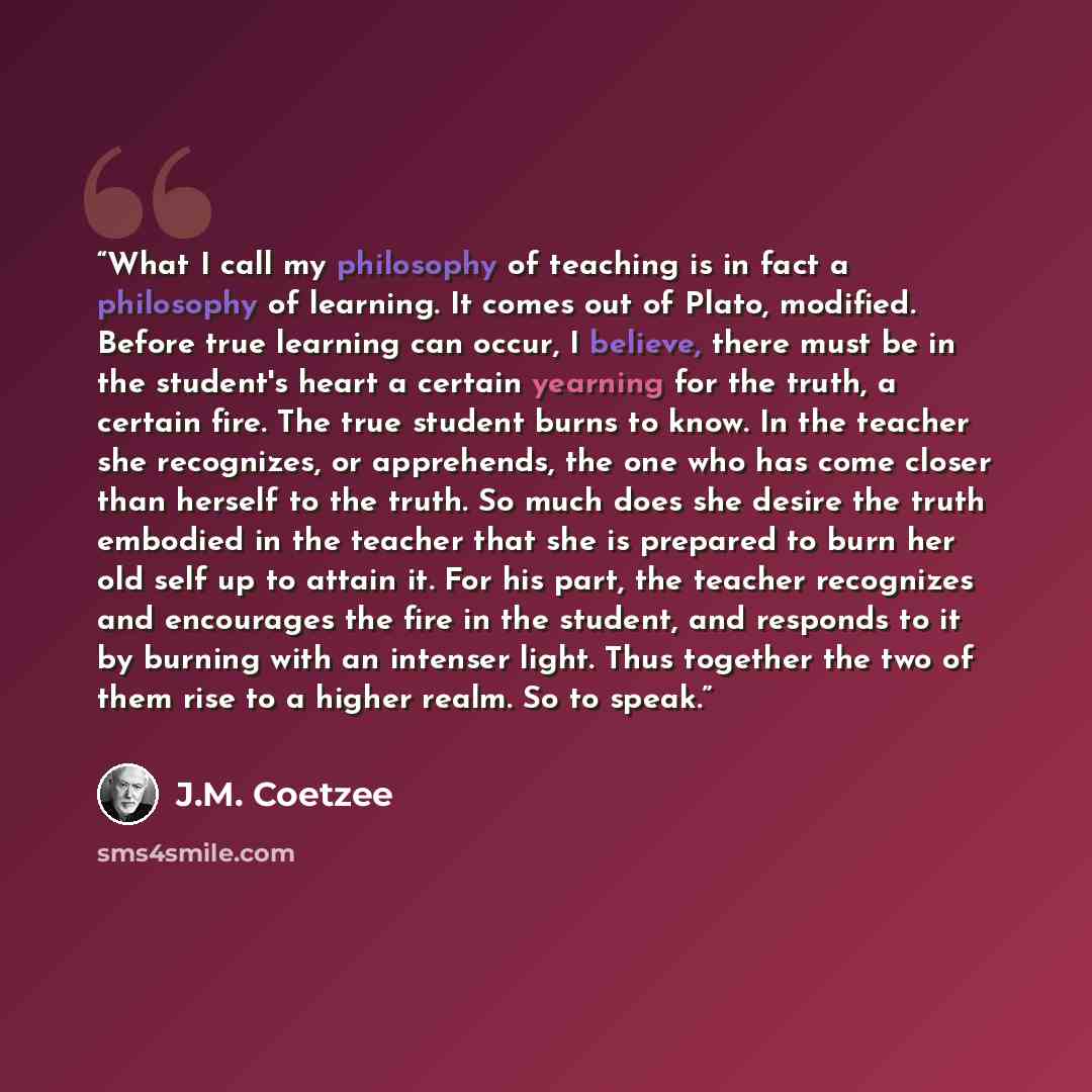 “What I call my philosophy of teaching is in fact a philosophy of learning. It comes out of Plato, modified. Before true learning can occur, I believe, there must be in the student's heart a certain yearning for the truth, a certain fire. The true student burns to know. In the teacher she…” quote by J.M. Coetzee