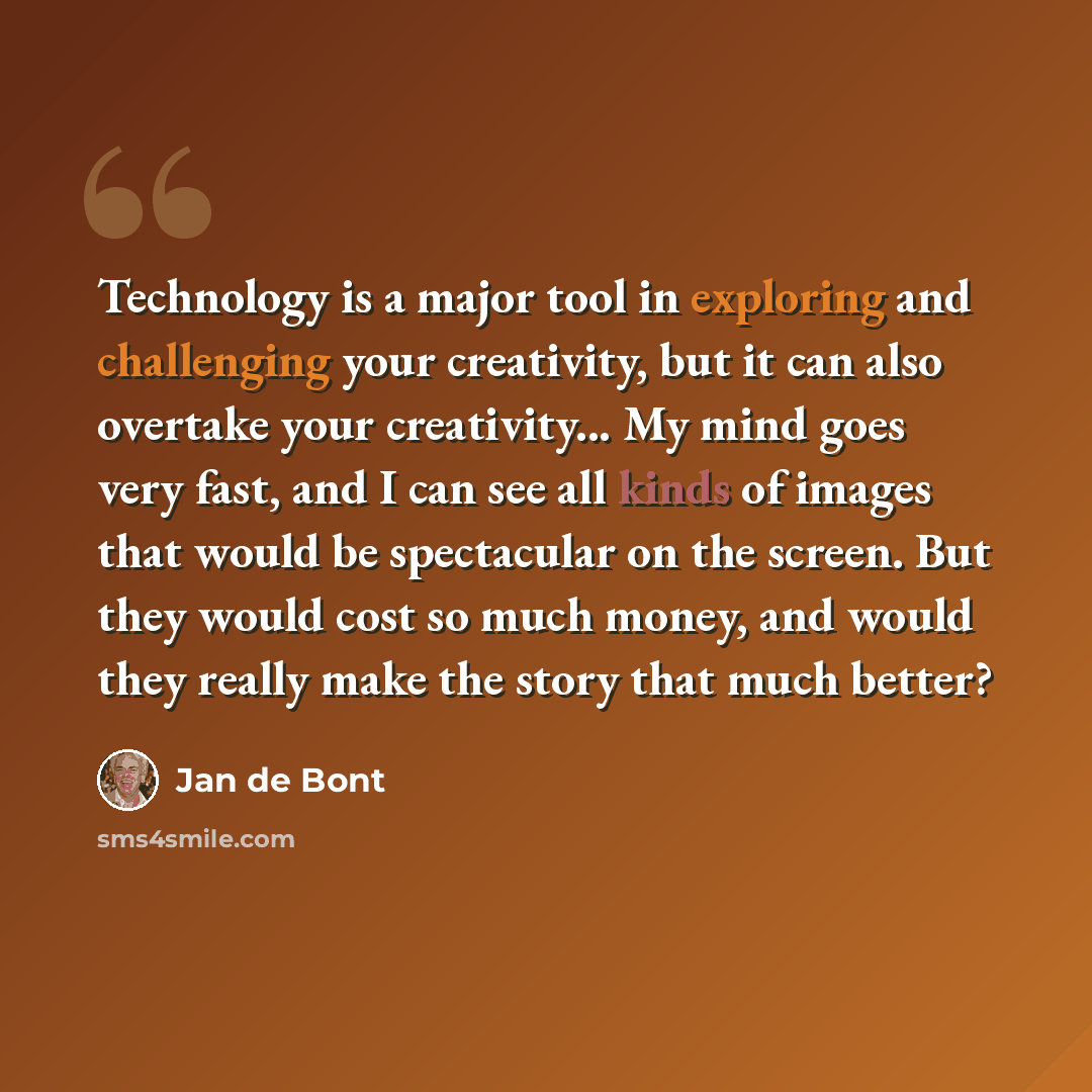 “Technology is a major tool in exploring and challenging your creativity, but it can also overtake your creativity... My mind goes very fast, and I can see all kinds of images that would be spectacular on the screen. But they would cost so much money, and would they really make the story that much…” quote by Jan de Bont