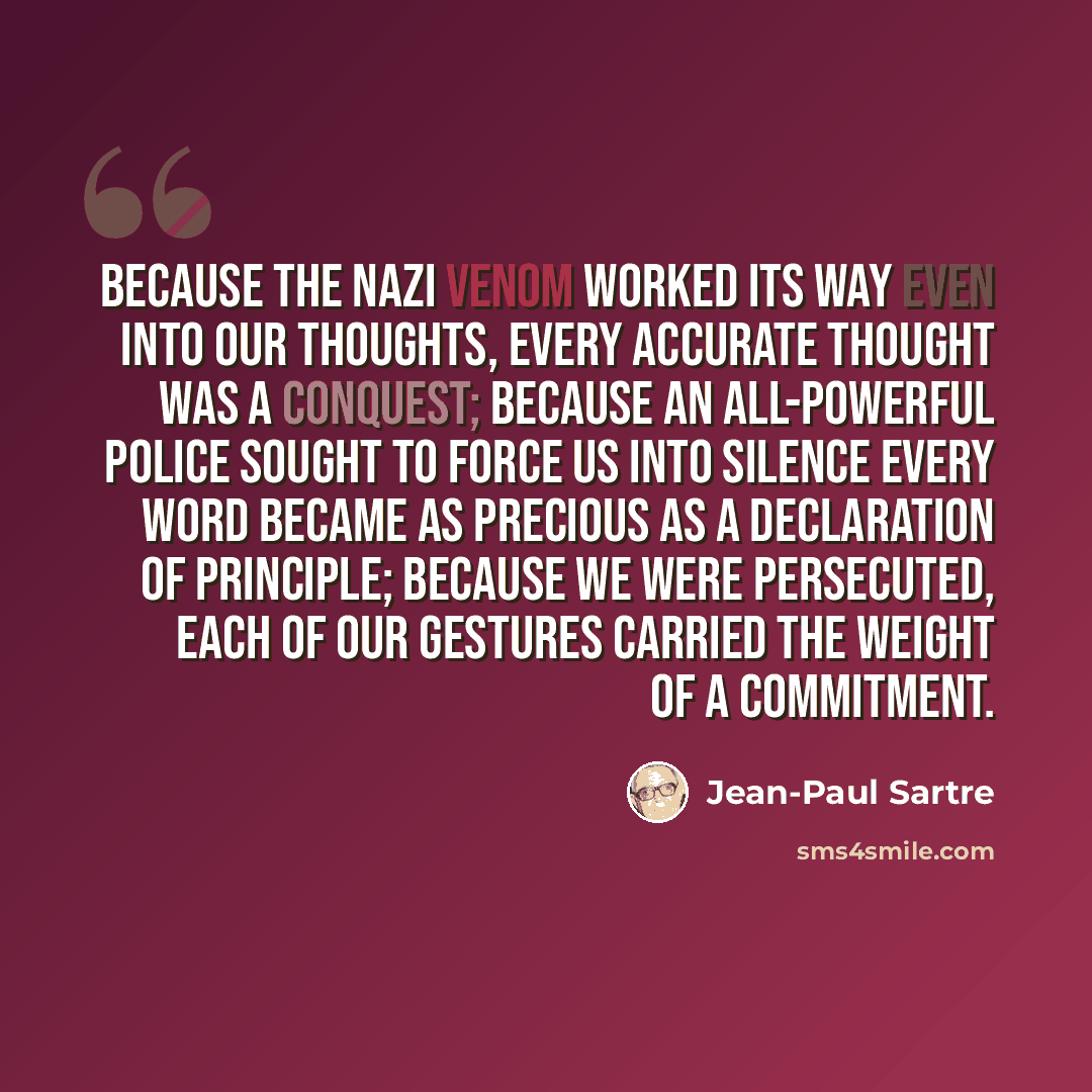 “Because the Nazi venom worked its way even into our thoughts, every accurate thought was a conquest; because an all-powerful police sought to force us into silence every word became as precious as a declaration of principle; because we were persecuted, each of our gestures carried the weight of a…” quote by Jean-Paul Sartre
