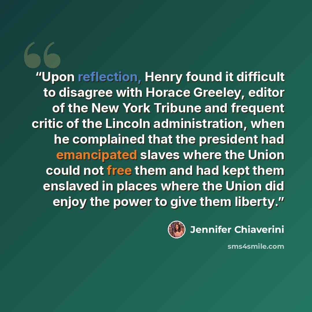 “Upon reflection, Henry found it difficult to disagree with Horace Greeley, editor of the New York Tribune and frequent critic of the Lincoln administration, when he complained that the president had emancipated slaves where the Union could not free them and had kept them enslaved in places where…” quote by Jennifer Chiaverini
