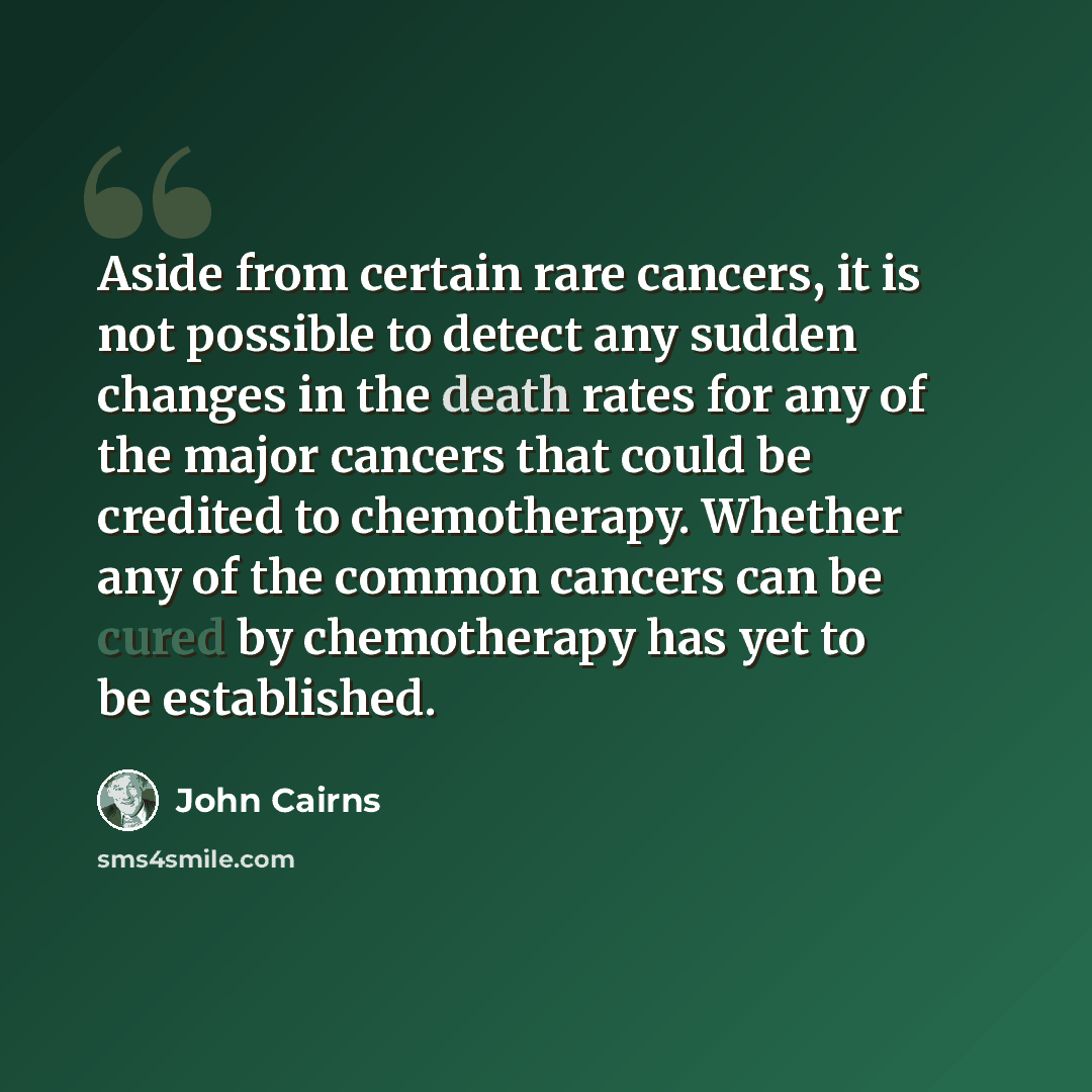 “Aside from certain rare cancers, it is not possible to detect any sudden changes in the death rates for any of the major cancers that could be credited to chemotherapy. Whether any of the common cancers can be cured by chemotherapy has yet to be established.” quote by John Cairns