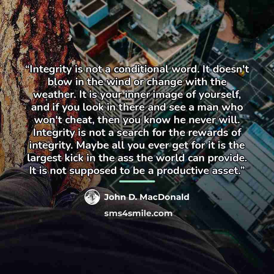 “Integrity is not a conditional word. It doesn't blow in the wind or change with the weather. It is your inner image of yourself, and if you look in there and see a man who won't cheat, then you know he never will. Integrity is not a search for the rewards of integrity. Maybe all you ever get for…” quote by John D. MacDonald