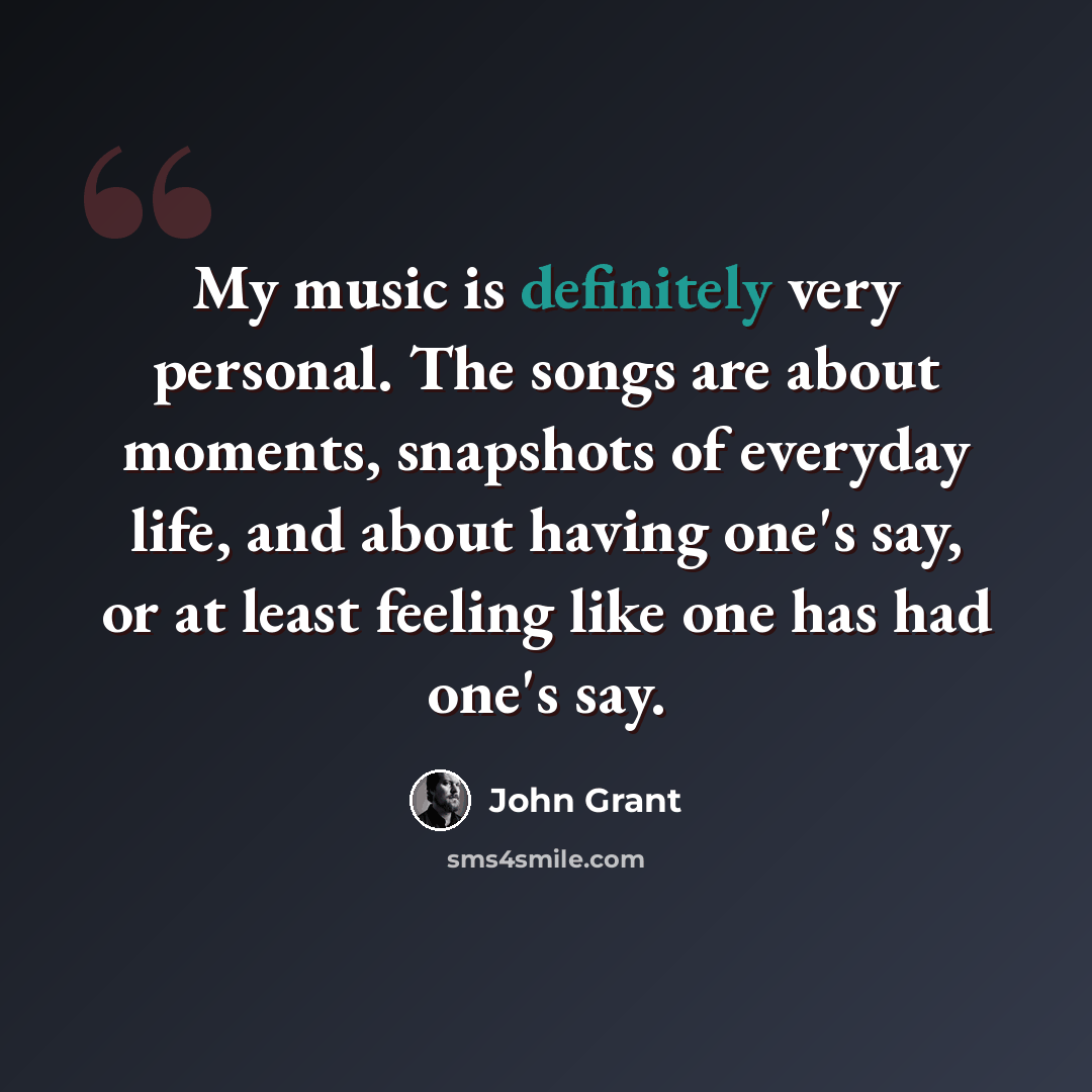 “My music is definitely very personal. The songs are about moments, snapshots of everyday life, and about having one's say, or at least feeling like one has had one's say.” quote by John Grant