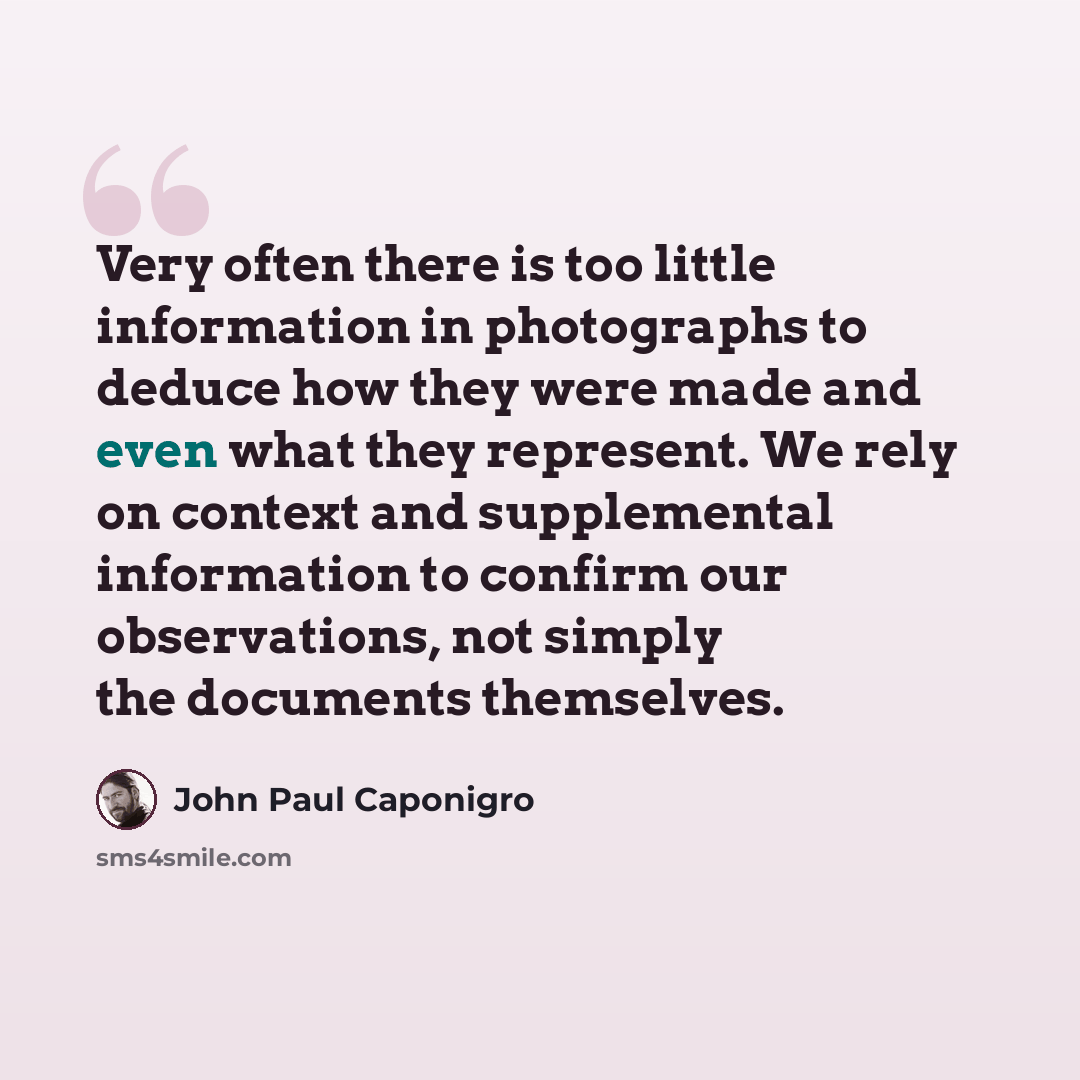 “Very often there is too little information in photographs to deduce how they were made and even what they represent. We rely on context and supplemental information to confirm our observations, not simply the documents themselves.” quote by John Paul Caponigro