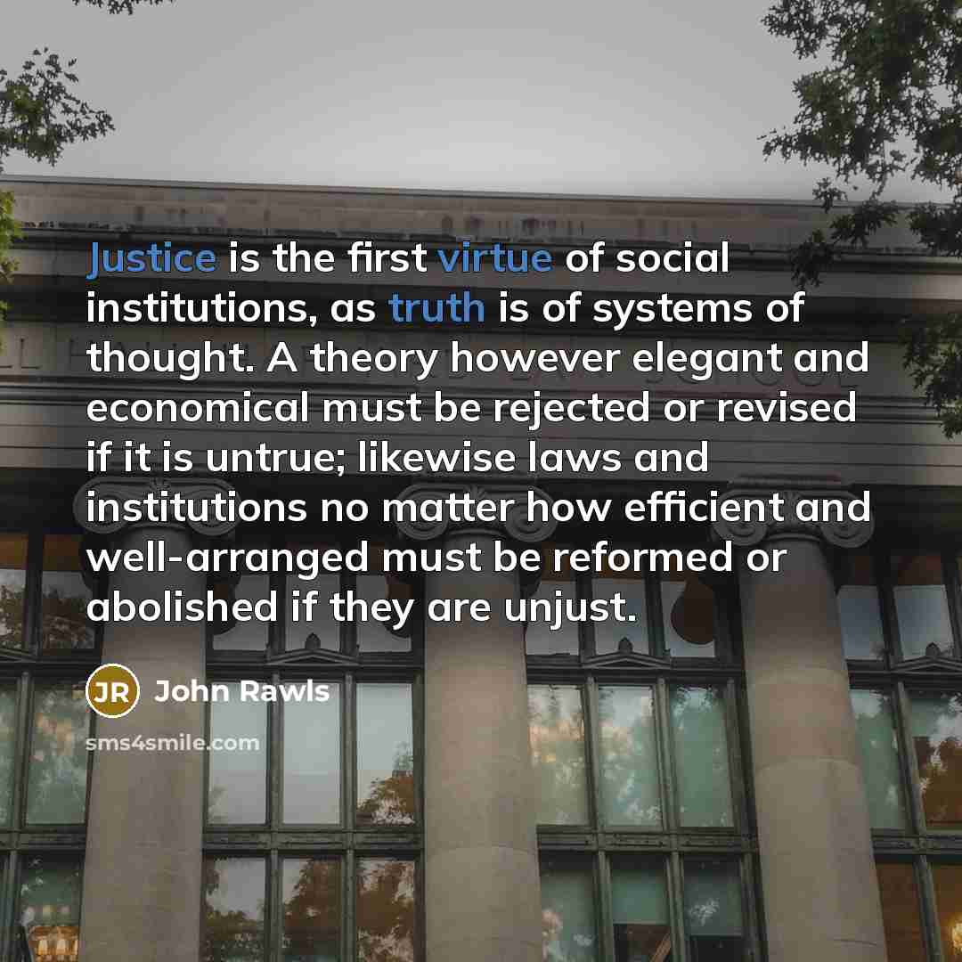 “Justice is the first virtue of social institutions, as truth is of systems of thought. A theory however elegant and economical must be rejected or revised if it is untrue; likewise laws and institutions no matter how efficient and well-arranged must be reformed or abolished if they are unjust.” quote by John Rawls