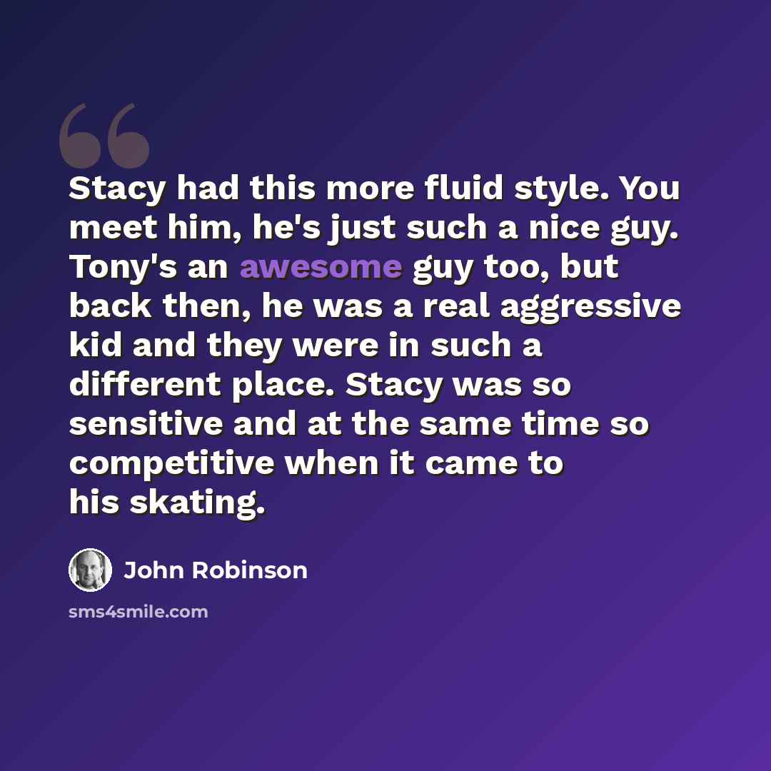 “Stacy had this more fluid style. You meet him, he's just such a nice guy. Tony's an awesome guy too, but back then, he was a real aggressive kid and they were in such a different place. Stacy was so sensitive and at the same time so competitive when it came to his skating.” quote by John Robinson